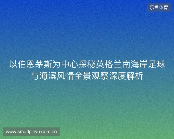 以伯恩茅斯为中心探秘英格兰南海岸足球与海滨风情全景观察深度解析