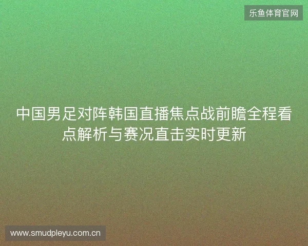 中国男足对阵韩国直播焦点战前瞻全程看点解析与赛况直击实时更新
