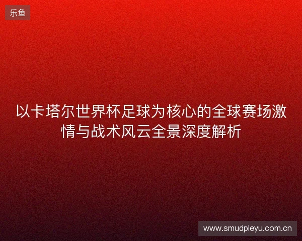 以卡塔尔世界杯足球为核心的全球赛场激情与战术风云全景深度解析