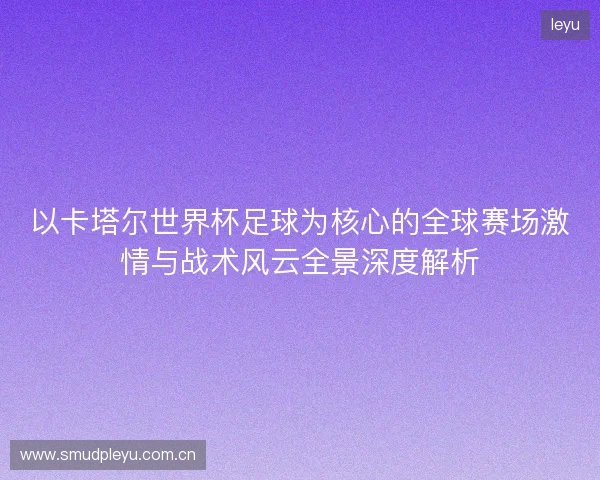 以卡塔尔世界杯足球为核心的全球赛场激情与战术风云全景深度解析 以卡塔尔世界杯足球为核心的全球赛场激情与战术风云全景深度解析