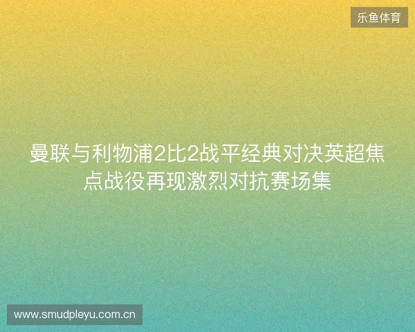 曼联与利物浦2比2战平经典对决英超焦点战役再现激烈对抗赛场集 曼联与利物浦2比2战平经典对决英超焦点战役再现激烈对抗赛场集