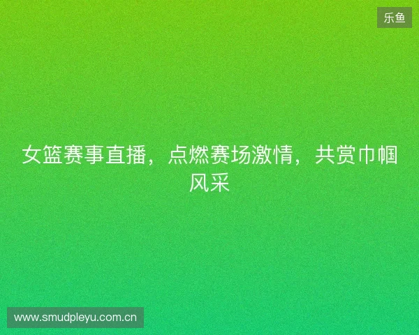 女篮赛事直播，点燃赛场激情，共赏巾帼风采