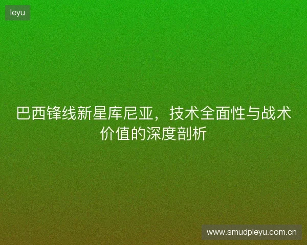 巴西锋线新星库尼亚，技术全面性与战术价值的深度剖析